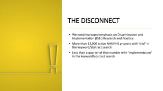 THE DISCONNECT
• We need increased emphasis on Dissemination and
Implementation (D&I) Research and Practice
• More than 12,000 active NIH/HHS projects with ‘trial’ in
the keyword/abstract search
• Less than a quarter of that number with ‘implementation’
in the keyword/abstract search
 