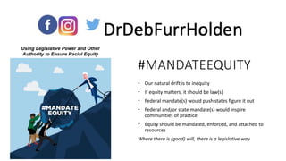 • Our natural drift is to inequity
• If equity matters, it should be law(s)
• Federal mandate(s) would push states figure it out
• Federal and/or state mandate(s) would inspire
communities of practice
• Equity should be mandated, enforced, and attached to
resources
Where there is (good) will, there is a legislative way
#MANDATEEQUITY
Using Legislative Power and Other
Authority to Ensure Racial Equity
 