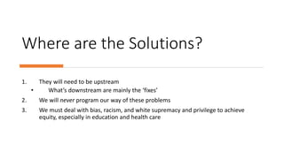 Where are the Solutions?
1. They will need to be upstream
• What’s downstream are mainly the ‘fixes’
2. We will never program our way of these problems
3. We must deal with bias, racism, and white supremacy and privilege to achieve
equity, especially in education and health care
 