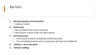 Barriers
1. Data driving policy and intervention
• Evidence ≠ policy
2. Political will
• Zero sum game with winners and losers
• Does anyone in power really care about equity?
3. Fast Food society
• Some results would be immediately visible/measurable
• The unravelling of racism and its consequences will have to be deliberate
4. Pettiness – across the board
5. Political meddling
 