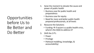 Opportunities
before Us to
Be Better and
Do Better
1. Seize the moment to elevate the cause and
power of public health
• Business case for public health and
preparedness
• Business case for equity
• Need for more and better public health
prepared professionals, at all levels
2. Resource the Solutions
• Funding  if racism is a public health crisis,
where’s the $$$$ to address it?
3. Shift the 3 P’s
• Power
• Privilege
• Politic(al meddling, knowledge, &
accountability)
 