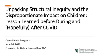 Unpacking Structural Inequity and the
Disproportionate Impact on Children:
Lesson Learned before During and
(Hopefully) After COVID
Casey Family Programs
June 16, 2021
Presented by Debra Furr-Holden, PhD
 