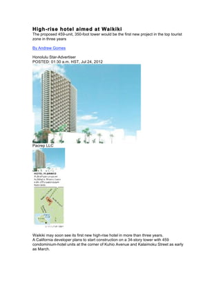 High-rise hotel aimed at Waikiki
The proposed 459-unit, 350-foot tower would be the first new project in the top tourist
zone in three years

By Andrew Gomes

Honolulu Star-Advertiser
POSTED: 01:30 a.m. HST, Jul 24, 2012




Pacrep LLC




Waikiki may soon see its first new high-rise hotel in more than three years.
A California developer plans to start construction on a 34-story tower with 459
condominium-hotel units at the corner of Kuhio Avenue and Kalaimoku Street as early
as March.
 