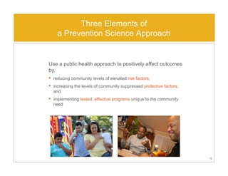 Use a public health approach to positively affect outcomes
by:
• reducing community levels of elevated risk factors;
• increasing the levels of community suppressed protective factors;
and
• implementing tested, effective programs unique to the community
need
12
Three Elements of
a Prevention Science Approach
 