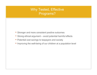 • Stronger and more consistent positive outcomes
• Strong ethical argument – avoid potential harmful effects
• Potential cost savings to taxpayers and society
• Improving the well-being of our children at a population level
Why Tested, Effective
Programs?
 