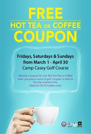 FREE

Hot Tea or Coffee

Coupon
Fridays, Saturdays & Sundays
from March 1 - April 30
Camp Casey Golf Course
Receive a coupon for one free Hot Tea or Coffee
when you play a round of golf. Coupon is valid on
the day received only.
(Valid for US ID holders only)

 