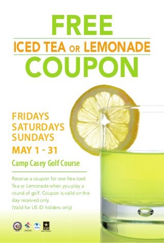 Receive a coupon for one free Iced
Tea or Lemonade when you play a
round of golf. Coupon is valid on the
day received only.
(Valid for US ID holders only)
FRIDAYS
SATURDAYS
SUNDAYS
MAY 1 - 31
Camp Casey Golf Course
FREE
ICED TEA OR LEMONADE
COUPON
 