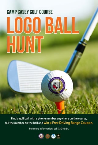 Find a golf ball with a phone number anywhere on the course,
call the number on the ball and win a Free Driving Range Coupon.
For more information, call 730-4884.
Camp Casey Golf Course
LOGOBALL
Hunt
 