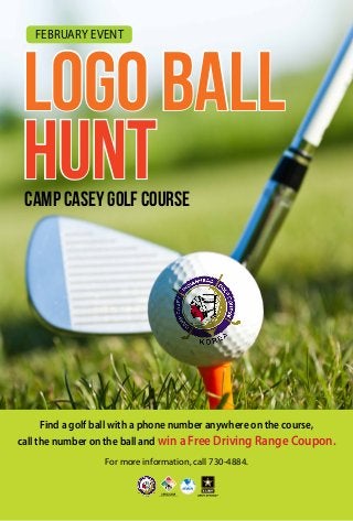 February Event

LOGO BALL
Hunt
Camp Casey Golf Course

Find a golf ball with a phone number anywhere on the course,
call the number on the ball and win a Free Driving Range Coupon.
For more information, call 730-4884.

 