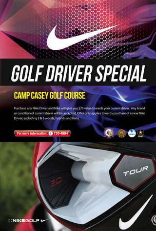 Golf Driver Special 
Camp Casey Golf Course 
Purchase any Nike Driver and Nike will give you $75 value towards your current driver. Any brand 
or condition of current driver will be accepted. Offer only applies towards purchase of a new Nike 
Driver; excluding 3 & 5 woods, hybrids and irons. 
For more information, 730-4884 
