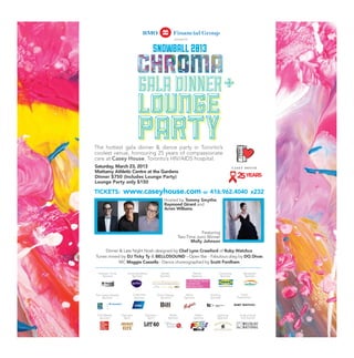 presents


                                            SNOWBALL 2013


                                  GALA DINNER +

The hottest gala dinner  dance party in Toronto’s
coolest venue, honouring 25 years of compassionate
care at Casey House, Toronto’s HIV/AIDS hospital.
Saturday, March 23, 2013
Mattamy Athletic Centre at the Gardens
Dinner $750 (Includes Lounge Party)
Lounge Party only $150

TICKETS:             www.caseyhouse.com or 416.962.4040                                                            x232
                                                      Hosted by Tommy Smythe,
                                                      Raymond Girard and
                                                      Arren Williams




                                                                             Featuring
                                                                  Two-Time Juno Winner
                                                                        Molly Johnson

    Dinner  Late Night Nosh designed by Chef Lynn Crawford of Ruby Watchco
Tunes mixed by DJ Ticky Ty  BELLOSOUND - Open Bar - Fabulous drag by DQ Divas
           MC Maggie Cassella - Dance choreographed by Scott Fordham

  Patrons’ Circle       Communications              Rental                   Rental          Corporate       Reception
     Sponsor               Sponsor                 Sponsor                  Sponsor           Sponsor         Sponsor




The Casey Awards               Corporate          Event Design         Wine            Printing            Food
    Sponsor                     Sponsor             Sponsor           Sponsor          Sponsor           Experience




 Print Media        Premiere           Premiere           Radio               Radio         Catering       Audio Visual
  Sponsor             Spirit             Spirit          Sponsor             Sponsor        Sponsor         and Sound
 
