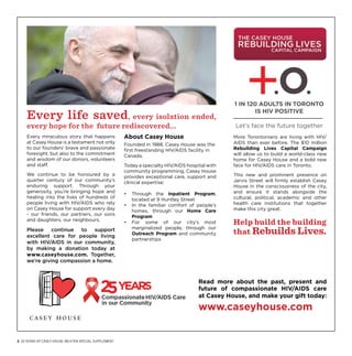 1 IN 120 ADULTS IN TORONTO

     Every life saved, every isolation ended,                                                               IS HIV POSITIVE

     every hope for the future rediscovered...                                                       Let’s face the future together
     Every miraculous story that happens                  About Casey House                          More Torontonians are living with HIV/
     at Casey House is a testament not only               Founded in 1988, Casey House was the       AIDS than ever before. The $10 million
     to our founders’ brave and passionate                first freestanding HIV/AIDS facility in    Rebuilding Lives Capital Campaign
     foresight, but also to the commitment                Canada.                                    will allow us to build a world-class new
     and wisdom of our donors, volunteers                                                            home for Casey House and a bold new
     and staff.                                           Today a specialty HIV/AIDS hospital with   face for HIV/AIDS care in Toronto.
                                                          community programming, Casey House
     We continue to be honoured by a                      provides exceptional care, support and     This new and prominent presence on
     quarter century of our community’s                   clinical expertise:                        Jarvis Street will firmly establish Casey
     enduring support. Through your                                                                  House in the consciousness of the city,
     generosity, you’re bringing hope and                 •	 Through the Inpatient Program,          and ensure it stands alongside the
     healing into the lives of hundreds of                   located at 9 Huntley Street             cultural, political, academic and other
     people living with HIV/AIDS who rely                 •	 In the familiar comfort of people’s     health care institutions that together
     on Casey House for support every day                    homes, through our Home Care            make this city great.
     - our friends, our partners, our sons                   Program
     and daughters, our neighbours.                       •	 For some of our city’s most             Help build the building
                                                                                                     that Rebuilds Lives.
     Please    continue  to   support                        marginalized people, through our
                                                             Outreach Program and community
     excellent care for people living
                                                             partnerships
     with HIV/AIDS in our community,
     by making a donation today at
     www.caseyhouse.com. Together,
     we’re giving compassion a home.



                                                                                          Read more about the past, present and
                                                                                          future of compassionate HIV/AIDS care
                                                                                          at Casey House, and make your gift today:

                                                                                          www.caseyhouse.com


2  25 years of Casey House: An xtra special Supplement
 