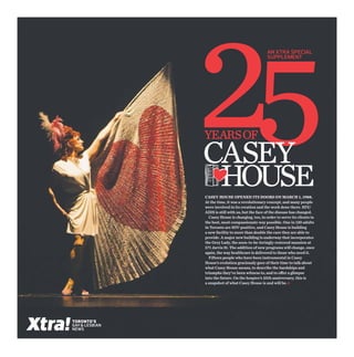 An xtra special
                                                    Supplement




                years of
                Casey
                 House
                Casey House opened its doors on March 1, 1988.
                At the time, it was a revolutionary concept, and many people
                were involved in its creation and the work done there. HIV/
                AIDS is still with us, but the face of the disease has changed.
                  Casey House is changing, too, in order to serve its clients in
                the best, most compassionate way possible. One in 120 adults
                in Toronto are HIV-positive, and Casey House is building
                a new facility to more than double the care they are able to
                provide. A major new building is underway that incorporates
                the Grey Lady, the soon-to-be-lovingly-restored mansion at
                571 Jarvis St. The addition of new programs will change, once
                again, the way healthcare is delivered to those who need it.
                  Fifteen people who have been instrumental in Casey
                House’s evolution graciously gave of their time to talk about
                what Casey House means, to describe the hardships and
                triumphs they’ve been witness to, and to offer a glimpse
                into the future. On the hospice’s 25th anniversary, this is
                a snapshot of what Casey House is and will be. •




TORONTO’S
GAY & LESBIAN
NEWS
 