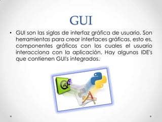 GUI
• GUI son las siglas de interfaz gráfica de usuario. Son
  herramientas para crear interfaces gráficas, esto es,
  componentes gráficos con los cuales el usuario
  interacciona con la aplicación. Hay algunos IDE's
  que contienen GUI's integrados.
 