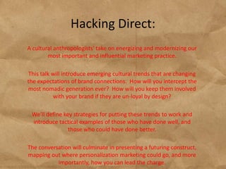 Hacking Direct:
A cultural anthropologists' take on energizing and modernizing our
        most important and influential marketing practice.

This talk will introduce emerging cultural trends that are changing
the expectations of brand connections. How will you intercept the
most nomadic generation ever? How will you keep them involved
          with your brand if they are un-loyal by design?

 We'll define key strategies for putting these trends to work and
 introduce tactical examples of those who have done well, and
                those who could have done better.

The conversation will culminate in presenting a futuring construct,
mapping out where personalization marketing could go, and more
           importantly, how you can lead the charge.
 