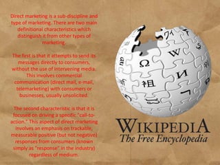 Direct marketing is a sub-discipline and
type of marketing. There are two main
   definitional characteristics which
   distinguish it from other types of
               marketing.

The first is that it attempts to send its
   messages directly to consumers,
without the use of intervening media.
       This involves commercial
 communication (direct mail, e-mail,
  telemarketing) with consumers or
    businesses, usually unsolicited.

 The second characteristic is that it is
 focused on driving a specific "call-to-
action." This aspect of direct marketing
  involves an emphasis on trackable,
measurable positive (but not negative)
  responses from consumers (known
 simply as "response" in the industry)
         regardless of medium.
 