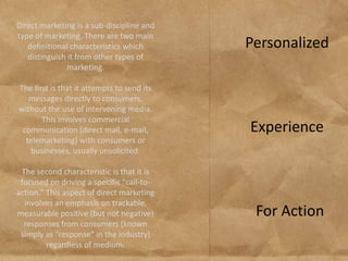 Direct marketing is a sub-discipline and
type of marketing. There are two main
   definitional characteristics which       Personalized
   distinguish it from other types of
               marketing.

The first is that it attempts to send its
   messages directly to consumers,
without the use of intervening media.
       This involves commercial
 communication (direct mail, e-mail,        Experience
  telemarketing) with consumers or
    businesses, usually unsolicited.

 The second characteristic is that it is
 focused on driving a specific "call-to-
action." This aspect of direct marketing
  involves an emphasis on trackable,
measurable positive (but not negative)       For Action
  responses from consumers (known
 simply as "response" in the industry)
         regardless of medium.
 