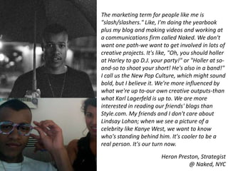 The marketing term for people like me is
"slash/slashers." Like, I'm doing the yearbook
plus my blog and making videos and working at
a communications firm called Naked. We don't
want one path-we want to get involved in lots of
creative projects. It's like, "Oh, you should holler
at Harley to go D.J. your party!" or "Holler at so-
and-so to shoot your short! He's also in a band!"
I call us the New Pop Culture, which might sound
bold, but I believe it. We're more influenced by
what we're up to-our own creative outputs-than
what Karl Lagerfeld is up to. We are more
interested in reading our friends' blogs than
Style.com. My friends and I don't care about
Lindsay Lohan; when we see a picture of a
celebrity like Kanye West, we want to know
who's standing behind him. It's cooler to be a
real person. It's our turn now.
                         Heron Preston, Strategist
                                   @ Naked, NYC
 
