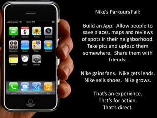 Nike’s Parkours Fail:

Build an App. Allow people to
save places, maps and reviews
of spots in their neighborhood.
  Take pics and upload them
somewhere. Share them with
             friends.

Nike gains fans. Nike gets leads.
 Nike sells shoes. Nike grows.

     That’s an experience.
       That’s for action.
         That’s direct.
 
