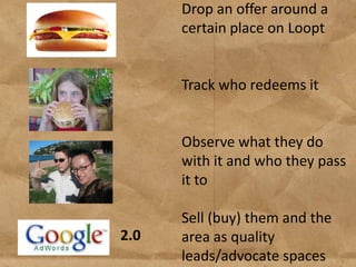 Drop an offer around a
      certain place on Loopt


      Track who redeems it


      Observe what they do
      with it and who they pass
      it to

      Sell (buy) them and the
2.0   area as quality
      leads/advocate spaces
 
