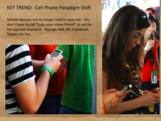 KEY TREND: Cell Phone Paradigm Shift

Mobile devices are no longer held to your ear. You
don’t have to call “Judy your shoes friend” to ask for
her opinion anymore. You can text, IM, Facebook,
Tweet, etc her.
 