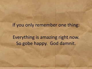 If you only remember one thing:

Everything is amazing right now.
  So gobe happy. God damnit.
 