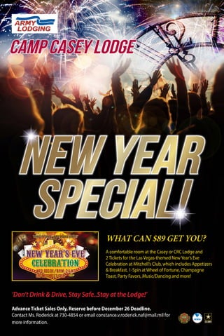 Camp Casey Lodge 
NEW YEAR 
SPECIAL! 
WHAT CAN $89 GET YOU? 
A comfortable room at the Casey or CRC Lodge and 
2 Tickets for the Las Vegas-themed New Year’s Eve 
Celebration at Mitchell’s Club, which includes Appetizers 
& Breakfast, 1-Spin at Wheel of Fortune, Champagne 
Toast, Party Favors, Music/Dancing and more! 
‘Don’t Drink & Drive, Stay Safe..Stay at the Lodge!’ 
Advance Ticket Sales Only, Reserve before December 26 Deadline. 
Contact Ms. Roderick at 730-4854 or email constance.v.roderick.naf@mail.mil for 
more information. 

