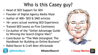 @MediaWyse + Casey Markee#StateofSearch
Who is this Casey guy?
• Head of SEO Support for SEN
• Founder of Digital Agency Media Wyse
• Author of 400+ SEO & SMO articles
• 16+ years actual working SEO Experience
• Trained SEO teams on Five Continents
• Co-Author of the “Unfair Advantage Guide
to Winning the Search Engine Wars”
• Contributor to “The Web Untangled: The
Handbook for Building an Online Business”
• Rabid Bacon & Craft Beer Aficionado
 