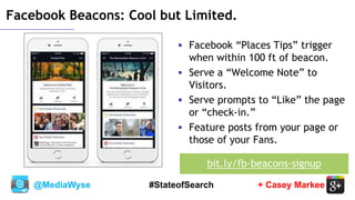 @MediaWyse + Casey Markee#StateofSearch
 Facebook “Places Tips” trigger
when within 100 ft of beacon.
 Serve a “Welcome Note” to
Visitors.
 Serve prompts to “Like” the page
or “check-in.”
 Feature posts from your page or
those of your Fans.
Facebook Beacons: Cool but Limited.
bit.ly/fb-beacons-signup
 