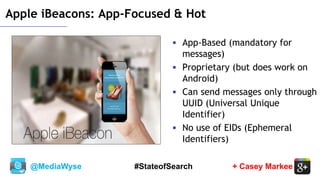 @MediaWyse + Casey Markee#StateofSearch
Apple iBeacons: App-Focused & Hot
 App-Based (mandatory for
messages)
 Proprietary (but does work on
Android)
 Can send messages only through
UUID (Universal Unique
Identifier)
 No use of EIDs (Ephemeral
Identifiers)
 