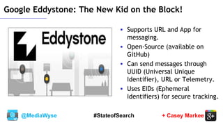 @MediaWyse + Casey Markee#StateofSearch
Google Eddystone: The New Kid on the Block!
 Supports URL and App for
messaging.
 Open-Source (available on
GitHub)
 Can send messages through
UUID (Universal Unique
Identifier), URL or Telemetry.
 Uses EIDs (Ephemeral
Identifiers) for secure tracking.
 