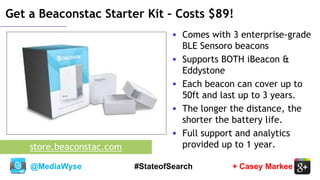 @MediaWyse + Casey Markee#StateofSearch
Get a Beaconstac Starter Kit – Costs $89!
 Comes with 3 enterprise-grade
BLE Sensoro beacons
 Supports BOTH iBeacon &
Eddystone
 Each beacon can cover up to
50ft and last up to 3 years.
 The longer the distance, the
shorter the battery life.
 Full support and analytics
provided up to 1 year.store.beaconstac.com
 