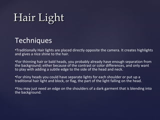 Hair Light

Techniques
•Traditionally Hair lights are placed directly opposite the camera. It creates highlights
and gives a nice shine to the hair.
•For thinning hair or bald heads, you probably already have enough separation from
the background; either because of the contrast or color differences, and only want
to play with adding a subtle edge to the side of the head and neck.
•For shiny heads you could have separate lights for each shoulder or put up a
traditional hair light and block, or flag, the part of the light falling on the head.
•You may just need an edge on the shoulders of a dark garment that is blending into
the background.
 