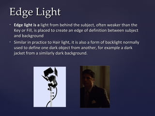 Edge Light
•   Edge light is a light from behind the subject, often weaker than the
    Key or Fill, is placed to create an edge of definition between subject
    and background
•   Similar in practice to Hair light, it is also a form of backlight normally
    used to define one dark object from another, for example a dark
    jacket from a similarly dark background.
 