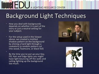 Background Light Techniques
•   How you deal with backgrounds
    depends on whether it is part of the
    story or just a neutral setting for
    your subject.

•   For the setup used in the Viewer
    above, we created a mottled
    shadow pattern on the background
    by shining a hard light through a
    cookaloris (a random pattern cut
    into wood, foamcore, or black foil)
•
    By the time you've put up your Key,
    Fill, Hair and Edge lights you might
    have light bouncing off the walls and
    ceiling lighting up the background
    too much.
 