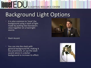 Background Light Options
•   It is also common to 'treat' the
    background using a slash of light
    made by putting two barndoors
    close together on a hard light
    source.


•   Slash Accent


•   You can mix the slash with
    general background fill, making it
    less prominent, or use the slash
    accent alone in a darker
    background to increase its effect.
 
