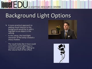 Background Light Options
   A more practical approach to
    adding visual interest to the
    background would be to add a
    highlight to an object in the
    setting.
•   In this setup, the hard light
    character of the lamp created a
    sharp shadow.
•
    The result looks like it have could
    come from track lighting or a
    recessed ceiling light, adding to
    the natural feel of the effect.
 