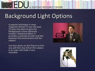 Background Light Options
•   A popular technique in news
    magazine format TV over the past
    10 years has been to give the
    background a more obviously
    treated / theatrical effect. It
    provides a contrast of color and feel
    between the environment and the
    subject.
•
    Use barn doors on the fixture to trim
    any spill that may fall on the subject,
    as its color will make it very
    noticable.
 