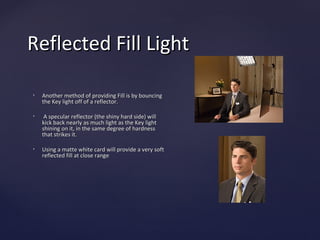 Reflected Fill Light

•   Another method of providing Fill is by bouncing
    the Key light off of a reflector.

•    A specular reflector (the shiny hard side) will
    kick back nearly as much light as the Key light
    shining on it, in the same degree of hardness
    that strikes it.

•   Using a matte white card will provide a very soft
    reflected fill at close range
 