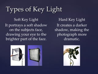 Types of Key Light
      Soft Key Light            Hard Key Light
It portrays a soft shadow      It creates a darker
   on the subjects face,      shadow, making the
 drawing your eye to the       photograph more
 brighter part of the face.         dramatic.
 