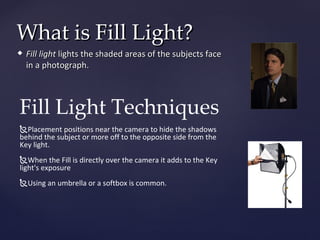 What is Fill Light?
   Fill light lights the shaded areas of the subjects face
    in a photograph.



Fill Light Techniques
Placement positions near the camera to hide the shadows
behind the subject or more off to the opposite side from the
Key light.
When the Fill is directly over the camera it adds to the Key
light's exposure
Using an umbrella or a softbox is common.
 