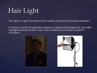 Hair Light
•   Hair light is a light from behind the subject aimed at the head & shoulders.

•   It creates a sense of separation between subject and background, and adds
    highlights & shine to hair, and is often widened to include a subject's
    shoulders.
 