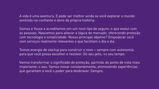 A vida é uma aventura. E pode ser melhor ainda se você explorar o mundo
sentindo-se confiante e dono da própria história.
Somos a Youse e acreditamos em um novo tipo de seguro: o que evolui com
as pessoas. Nascemos para alterar a lógica do mercado, oferecendo proteção
com tecnologia e simplicidade. Nosso principal objetivo? Empoderar você
com serviços realmente relevantes e que facilitam o dia a dia.
Temos energia de startup para construir o novo – sempre com autonomia
para que você possa escolher e resolver. Do seu jeito, no seu tempo.
Vamos transformar o significado de proteção, partindo do ponto de vista mais
importante: o seu. Vamos inovar constantemente, promovendo experiências
que garantam a você o poder para desbravar. Sempre.
 