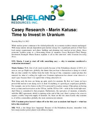 Casey Research - Marin Katusa:
Time to Invest in Uranium
Tuesday May 14, 2013
While nuclear power continues to be vilified politically, its economic realities remain unchanged.
With many nations already dependent upon nuclear energy for a significant portion of their base
load energy requirements and others building and planning new nuclear power plants, those
economic realities point to a blossoming boom in uranium. Casey Research Chief Energy
Investment Strategist Marin Katusa explains it all in this interview with Uranium Investing
News.
UIN: Marin, I want to start off with something easy — why is uranium considered a
contrarian investment?
Marin Katusa: Well, first of all, most recently because of the Fukushima disaster of 2011, it’s
seen as a no-go. Right now, globally, the theme that you hear is that nuclear is dying or is dead.
But yet, that couldn’t be further from the truth. On top of that, companies cannot produce the
material for what it’s selling for right now. Uranium exploration has almost come down to a
snail’s pace because there’s no capital that is being attracted to it.
That being said, the stars are lining up quite nicely for uranium. By that we I mean we have
proved that nuclear is not dying, nor is it dead. If anything, it’s growing at a rapid pace globally.
For example, one in five houses in the US is powered by nuclear energy. China plans on having
twice as many nuclear reactors as the US has, and the US has 104— most in the world right now.
And China is committed to that program. Furthermore, the spot price of uranium, eventually,
with this HEU agreement, which is expiring at the end of this year, there’s going to be a race to
acquire a stable, long-term supply of uranium. So, those are the two main reasons why uranium
is, of all the commodities globally, the most contrarian investment.
UIN: Uranium prices haven’t taken off so far this year as analysts had hoped — what has
led to this slowdown?
MK: Well, a few things have happened. Because of the Fukushima disaster, remember: look
how many nuclear power plants went offline in Japan.
 