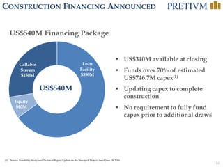 10
CONSTRUCTION FINANCING ANNOUNCED
(1) Source: Feasibility Study and Technical Report Update on the Brucejack Project, dated June 19, 2014.
 US$340M available at closing
 Funds over 70% of estimated
US$746.7M capex(1)
 Updating capex to complete
construction
 No requirement to fully fund
capex prior to additional draws
Loan
Facility
$350M
Equity
$40M
Callable
Stream
$150M
US$540M Financing Package
US$540M
 