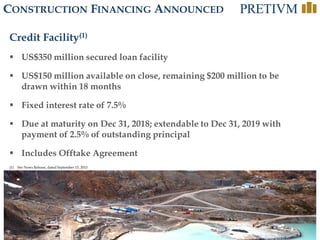 11
CONSTRUCTION FINANCING ANNOUNCED
Credit Facility(1)
 US$350 million secured loan facility
 US$150 million available on close, remaining $200 million to be
drawn within 18 months
 Fixed interest rate of 7.5%
 Due at maturity on Dec 31, 2018; extendable to Dec 31, 2019 with
payment of 2.5% of outstanding principal
 Includes Offtake Agreement
(1) See News Release, dated September 15, 2015
 
