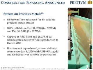 12
CONSTRUCTION FINANCING ANNOUNCED
Stream on Precious Metals(1)
 US$150 million advanced for 8% callable
precious metals stream
 100% callable on Dec 31, 2018 (for $237M)
and Dec 31, 2019 (for $272M)
 Capped at 7.067 M oz and 26.279 M oz
refined gold and silver(2), less production to
Dec 31, 2019
 If stream not repurchased, stream delivery
commences Jan 1, 2020 with US$400/oz gold
and US$4/oz silver payable by purchasers
(1) See News Release, dated September 15, 2015
(2) Based on refined gold and silver that were estimated to be available for sale in the June 2014 Feasibility Study for the Brucejack Project
 