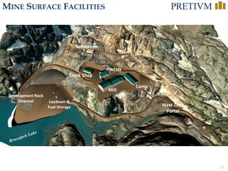 16
MINE SURFACE FACILITIES
Portals
Mill
Camp
Development Rock
Disposal Laydown &
Fuel Storage
Substation
West Zone
Portal
Truck Shop
 