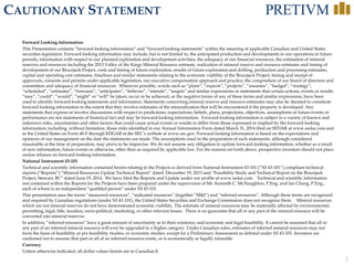 2
CAUTIONARY STATEMENT
Forward Looking Information
This Presentation contains “forward-looking information” and “forward looking statements” within the meaning of applicable Canadian and United States
securities legislation. Forward-looking information may include, but is not limited to, the anticipated production and developments in our operations in future
periods, information with respect to our planned exploration and development activities, the adequacy of our financial resources, the estimation of mineral
reserves and resources including the 2013 Valley of the Kings Mineral Resource estimate, realization of mineral reserve and resource estimates and timing of
development of our Brucejack Project, costs and timing of future exploration, results of future exploration and drilling, production and processing estimates,
capital and operating cost estimates, timelines and similar statements relating to the economic viability of the Brucejack Project, timing and receipt of
approvals, consents and permits under applicable legislation, our executive compensation approach and practice, the composition of our board of directors and
committees and adequacy of financial resources. Wherever possible, words such as “plans”, “expects”, “projects”, “assumes”, “budget”, “strategy”,
“scheduled”, “estimates”, “forecasts”, “anticipates”, “believes”, “intends”, “targets” and similar expressions or statements that certain actions, events or results
“may”, “could”, “would”, “might” or “will” be taken, occur or be achieved, or the negative forms of any of these terms and similar expressions, have been
used to identify forward-looking statements and information. Statements concerning mineral reserve and resource estimates may also be deemed to constitute
forward-looking information to the extent that they involve estimates of the mineralization that will be encountered if the property is developed. Any
statements that express or involve discussions with respect to predictions, expectations, beliefs, plans, projections, objectives, assumptions or future events or
performance are not statements of historical fact and may be forward-looking information. Forward-looking information is subject to a variety of known and
unknown risks, uncertainties and other factors that could cause actual events or results to differ from those expressed or implied by the forward-looking
information, including, without limitation, those risks identified in our Annual Information Form dated March 31, 2014 filed on SEDAR at www.sedar.com and
in the United States on Form 40-F through EDGAR at the SEC’s website at www.sec.gov. Forward-looking information is based on the expectations and
opinions of our management on the date the statements are made. The assumptions used in the preparation of such statements, although considered
reasonable at the time of preparation, may prove to be imprecise. We do not assume any obligation to update forward-looking information, whether as a result
of new information, future events or otherwise, other than as required by applicable law. For the reasons set forth above, prospective investors should not place
undue reliance on forward-looking information.
National Instrument 43-101
Technical and scientific information contained herein relating to the Projects is derived from National Instrument 43-101 (“NI 43-101”) compliant technical
reports (“Reports”) “Mineral Resources Update Technical Report” dated December 19, 2013 and “Feasibility Study and Technical Report on the Brucejack
Project, Stewart, BC” dated June 19, 2014. We have filed the Reports and Update under our profile at www.sedar.com. Technical and scientific information
not contained within the Reports for the Projects have been prepared under the supervision of Mr. Kenneth C. McNaughton, P.Eng. and Ian Chang, P.Eng.,
each of whom is an independent “qualified person” under NI 43-101.
This presentation uses the terms “measured resources”, “indicated resources” (together “M&I”) and “inferred resources”. Although these terms are recognized
and required by Canadian regulations (under NI 43-101), the United States Securities and Exchange Commission does not recognize them. Mineral resources
which are not mineral reserves do not have demonstrated economic viability. The estimate of mineral resources may be materially affected by environmental,
permitting, legal, title, taxation, socio-political, marketing, or other relevant issues. There is no guarantee that all or any part of the mineral resource will be
converted into mineral reserves.
In addition, “inferred resources” have a great amount of uncertainty as to their existence, and economic and legal feasibility. It cannot be assumed that all or
any part of an inferred mineral resource will ever be upgraded to a higher category. Under Canadian rules, estimates of inferred mineral resources may not
form the basis of feasibility or pre feasibility studies, or economic studies, except for a Preliminary Assessment as defined under NI 43-101. Investors are
cautioned not to assume that part or all of an inferred resource exists, or is economically or legally mineable.
Currency
Unless otherwise indicated, all dollar values herein are in Canadian $.
 