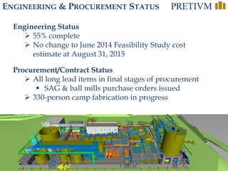 22
ENGINEERING & PROCUREMENT STATUS
Engineering Status
 55% complete
 No change to June 2014 Feasibility Study cost
estimate at August 31, 2015
Procurement/Contract Status
 All long lead items in final stages of procurement
 SAG & ball mills purchase orders issued
 330-person camp fabrication in progress
 